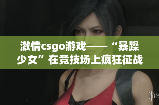 激情csgo游戏——“暴躁少女”在竞技场上疯狂征战