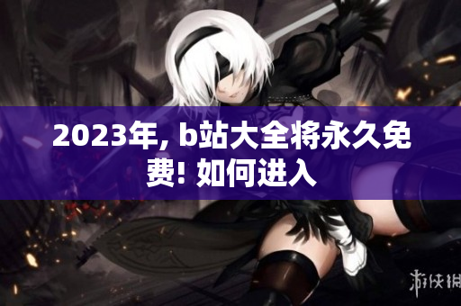 2023年, b站大全将永久免费! 如何进入