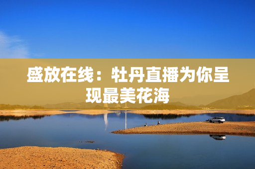 盛放在线：牡丹直播为你呈现最美花海