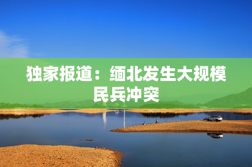独家报道：缅北发生大规模民兵冲突