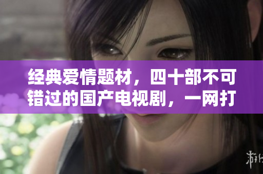 经典爱情题材，四十部不可错过的国产电视剧，一网打尽！