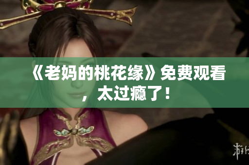 《老妈的桃花缘》免费观看，太过瘾了！