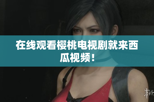 在线观看樱桃电视剧就来西瓜视频！