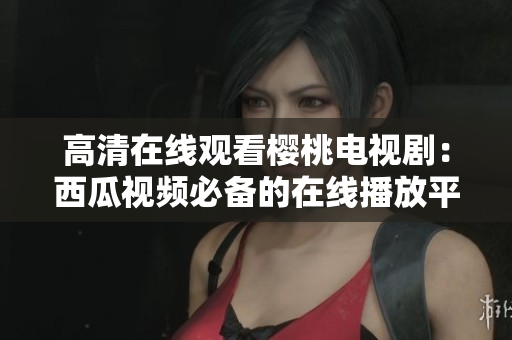 高清在线观看樱桃电视剧：西瓜视频必备的在线播放平台