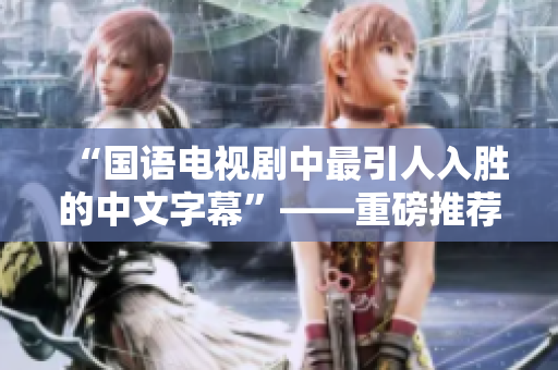 “国语电视剧中最引人入胜的中文字幕”——重磅推荐！