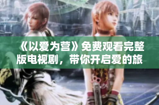 《以爱为营》免费观看完整版电视剧，带你开启爱的旅程