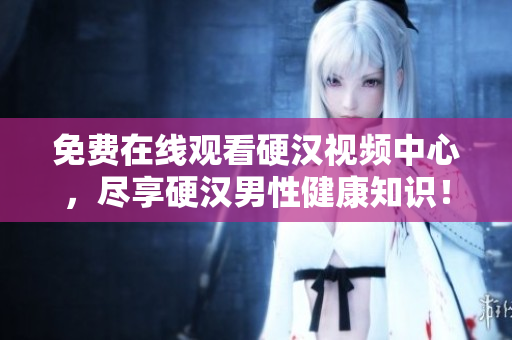 免费在线观看硬汉视频中心，尽享硬汉男性健康知识！