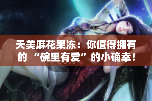 天美麻花果冻：你值得拥有的 “碗里有爱”的小确幸！