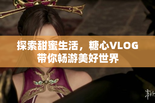 探索甜蜜生活，糖心VLOG带你畅游美好世界
