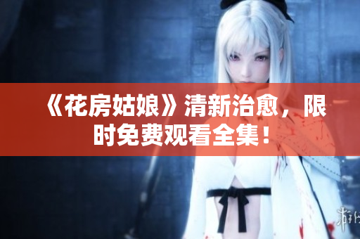 《花房姑娘》清新治愈，限时免费观看全集！