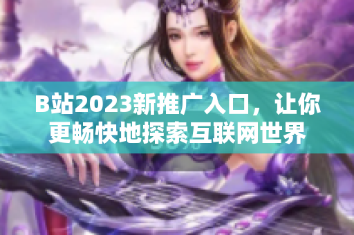 B站2023新推广入口，让你更畅快地探索互联网世界