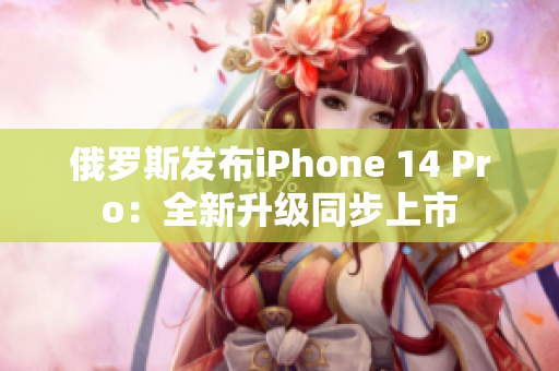 俄罗斯发布iPhone 14 Pro：全新升级同步上市