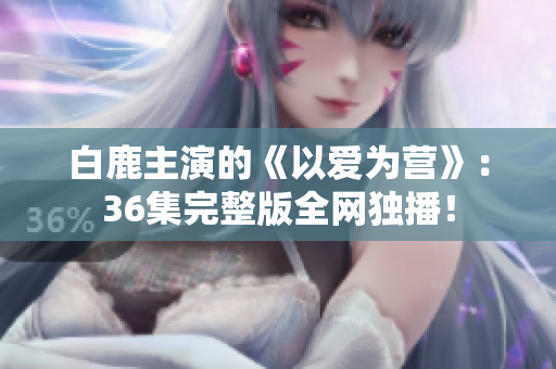 白鹿主演的《以爱为营》：36集完整版全网独播！
