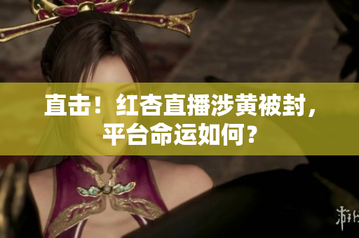 直击！红杏直播涉黄被封，平台命运如何？