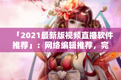「2021最新版视频直播软件推荐」：网络编辑推荐，完美视频直播新选择！