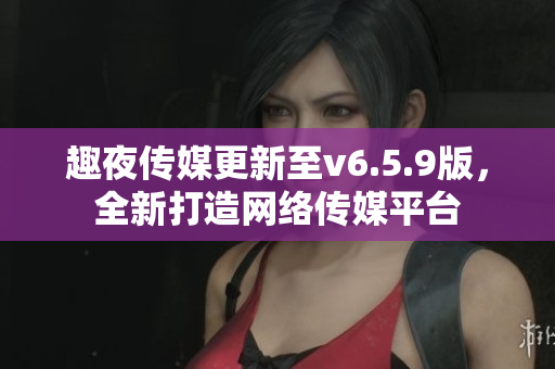 趣夜传媒更新至v6.5.9版，全新打造网络传媒平台