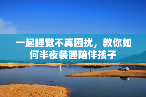 一起睡觉不再困扰，教你如何半夜装睡陪伴孩子