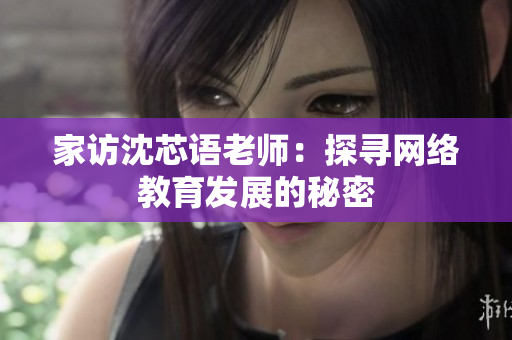 家访沈芯语老师：探寻网络教育发展的秘密