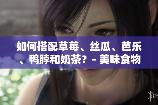 如何搭配草莓、丝瓜、芭乐、鸭脖和奶茶？- 美味食物搭配建议