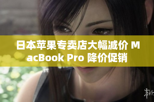 日本苹果专卖店大幅减价 MacBook Pro 降价促销