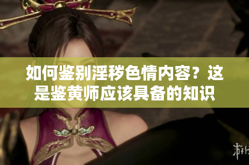 如何鉴别淫秽色情内容？这是鉴黄师应该具备的知识
