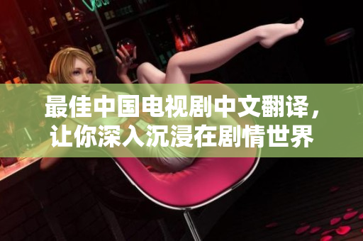 最佳中国电视剧中文翻译，让你深入沉浸在剧情世界