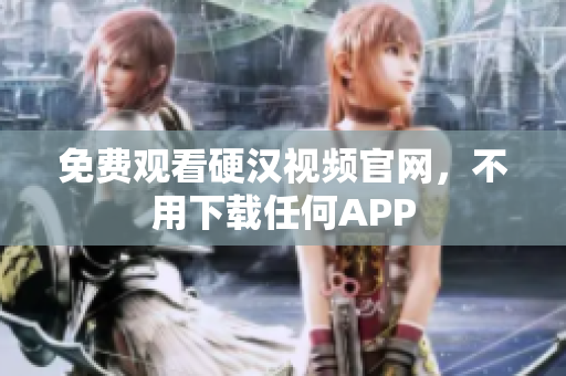 免费观看硬汉视频官网，不用下载任何APP