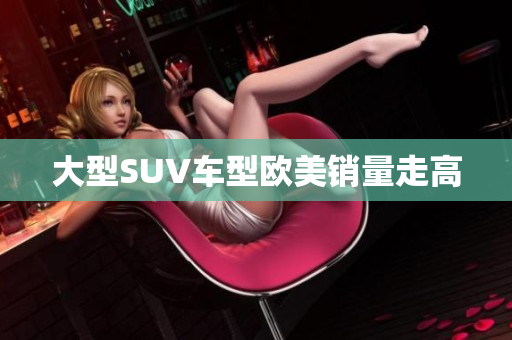 大型SUV车型欧美销量走高