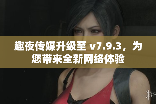 趣夜传媒升级至 v7.9.3，为您带来全新网络体验