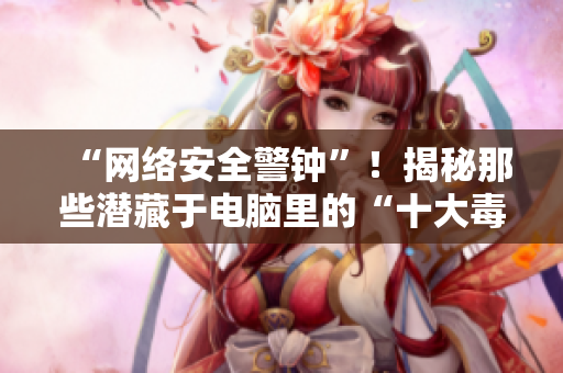 “网络安全警钟”！揭秘那些潜藏于电脑里的“十大毒瘤”！