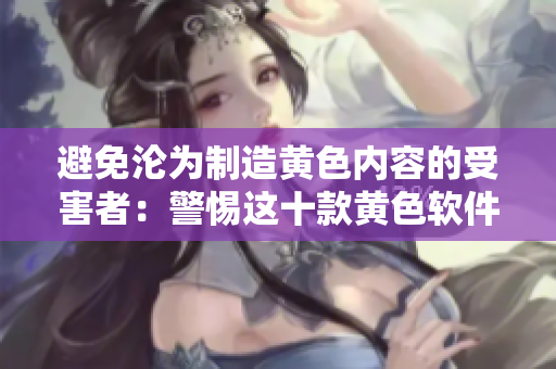 避免沦为制造黄色内容的受害者：警惕这十款黄色软件