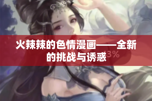 火辣辣的色情漫画——全新的挑战与诱惑