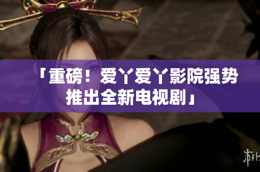 「重磅！爱丫爱丫影院强势推出全新电视剧」