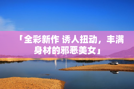「全彩新作 诱人扭动，丰满身材的邪恶美女」