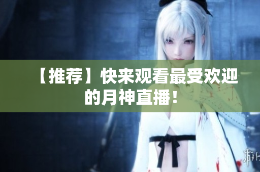 【推荐】快来观看最受欢迎的月神直播！