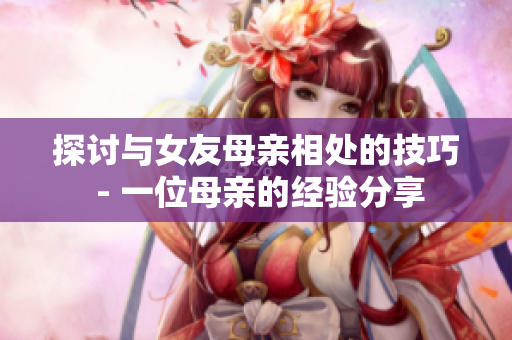 探讨与女友母亲相处的技巧 - 一位母亲的经验分享