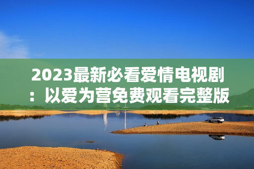 2023最新必看爱情电视剧：以爱为营免费观看完整版