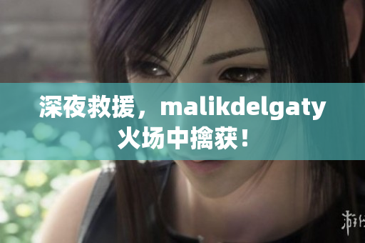 深夜救援，malikdelgaty火场中擒获！