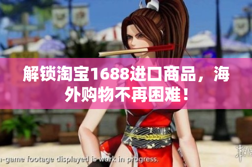 解锁淘宝1688进口商品，海外购物不再困难！
