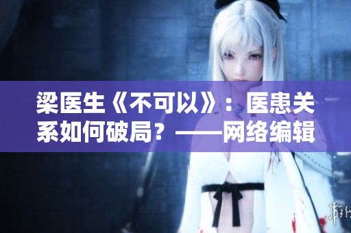 梁医生《不可以》：医患关系如何破局？——网络编辑视角