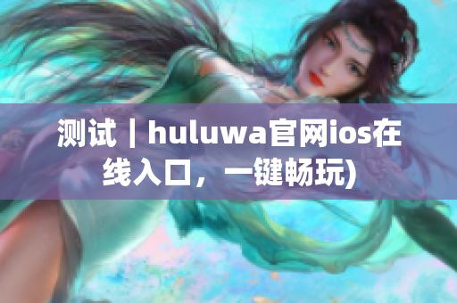 测试｜huluwa官网ios在线入口，一键畅玩)