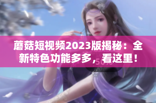 蘑菇短视频2023版揭秘：全新特色功能多多，看这里！