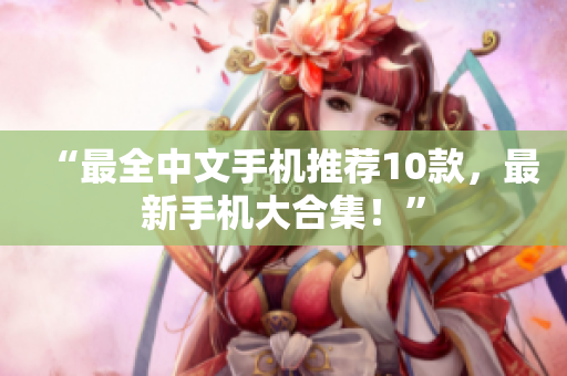 “最全中文手机推荐10款，最新手机大合集！”