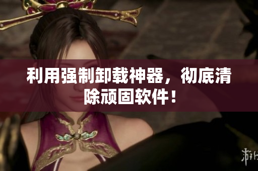 利用强制卸载神器，彻底清除顽固软件！