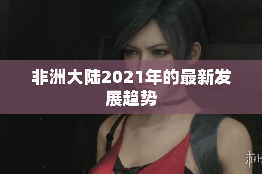 非洲大陆2021年的最新发展趋势