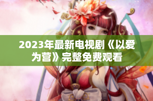 2023年最新电视剧《以爱为营》完整免费观看
