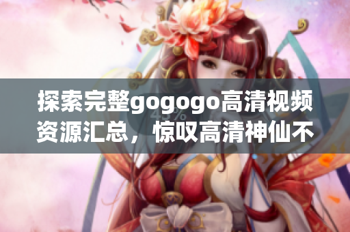 探索完整gogogo高清视频资源汇总，惊叹高清神仙不在梦中