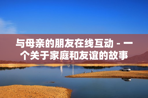 与母亲的朋友在线互动 - 一个关于家庭和友谊的故事