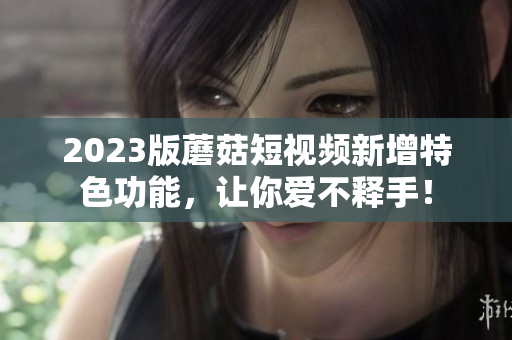 2023版蘑菇短视频新增特色功能，让你爱不释手！