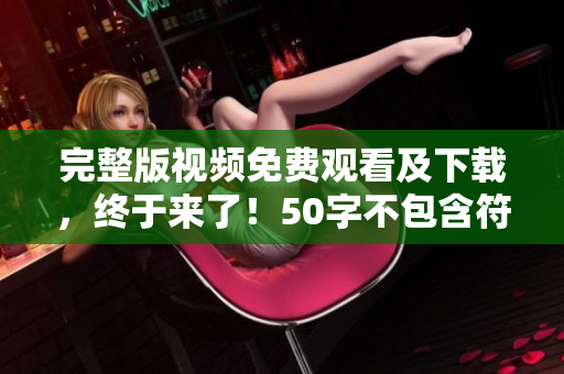 完整版视频免费观看及下载，终于来了！50字不包含符号~
